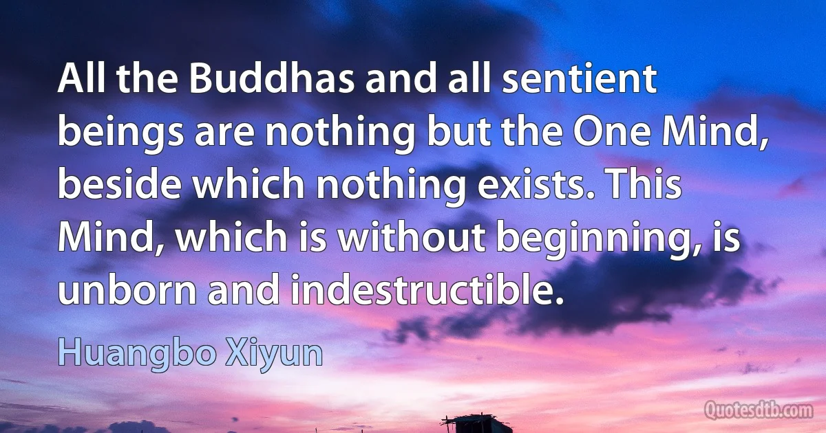 All the Buddhas and all sentient beings are nothing but the One Mind, beside which nothing exists. This Mind, which is without beginning, is unborn and indestructible. (Huangbo Xiyun)