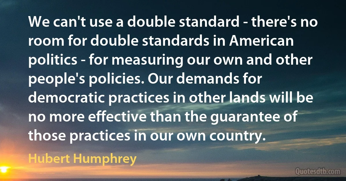 We can't use a double standard - there's no room for double standards in American politics - for measuring our own and other people's policies. Our demands for democratic practices in other lands will be no more effective than the guarantee of those practices in our own country. (Hubert Humphrey)