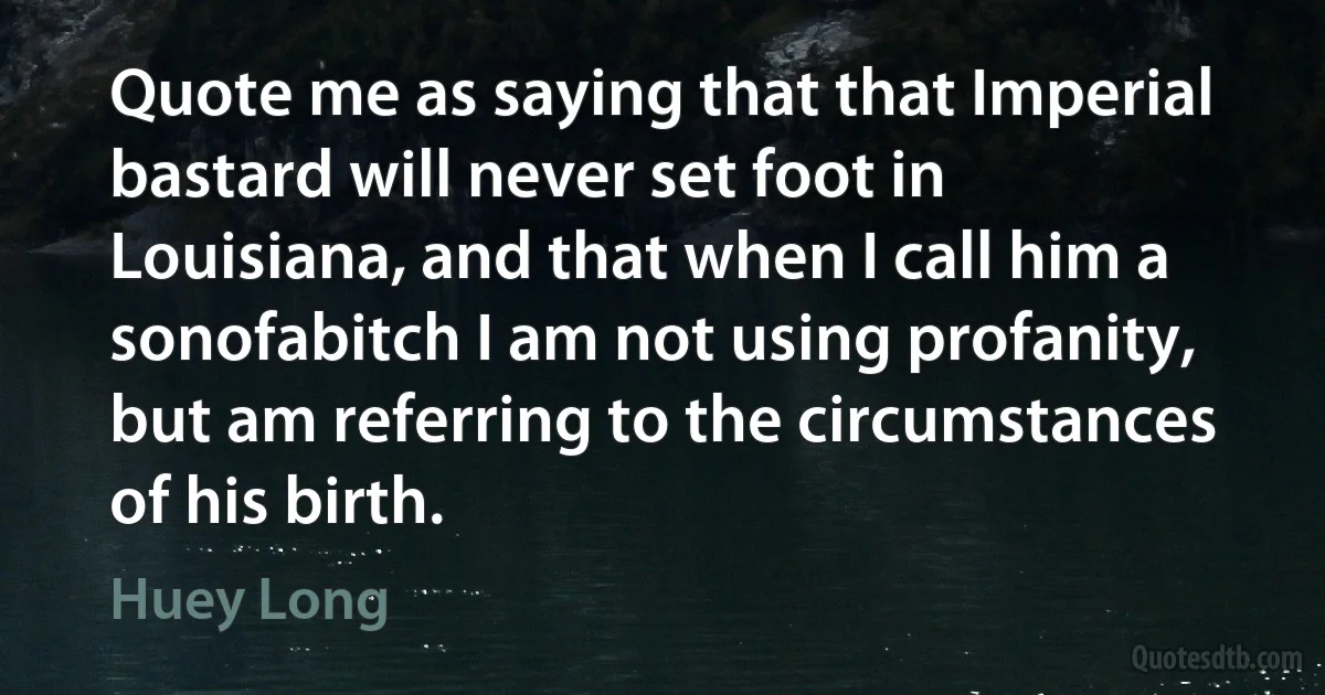 Quote me as saying that that Imperial bastard will never set foot in Louisiana, and that when I call him a sonofabitch I am not using profanity, but am referring to the circumstances of his birth. (Huey Long)