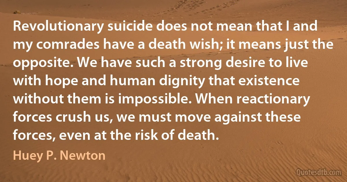 Revolutionary suicide does not mean that I and my comrades have a death wish; it means just the opposite. We have such a strong desire to live with hope and human dignity that existence without them is impossible. When reactionary forces crush us, we must move against these forces, even at the risk of death. (Huey P. Newton)