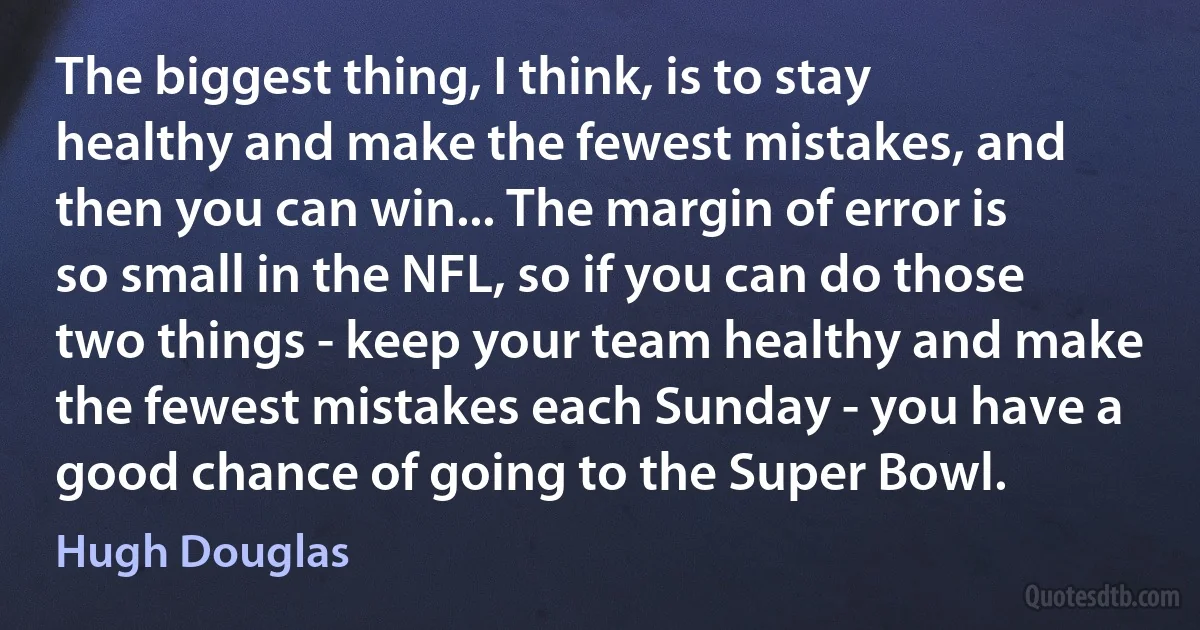 The biggest thing, I think, is to stay healthy and make the fewest mistakes, and then you can win... The margin of error is so small in the NFL, so if you can do those two things - keep your team healthy and make the fewest mistakes each Sunday - you have a good chance of going to the Super Bowl. (Hugh Douglas)