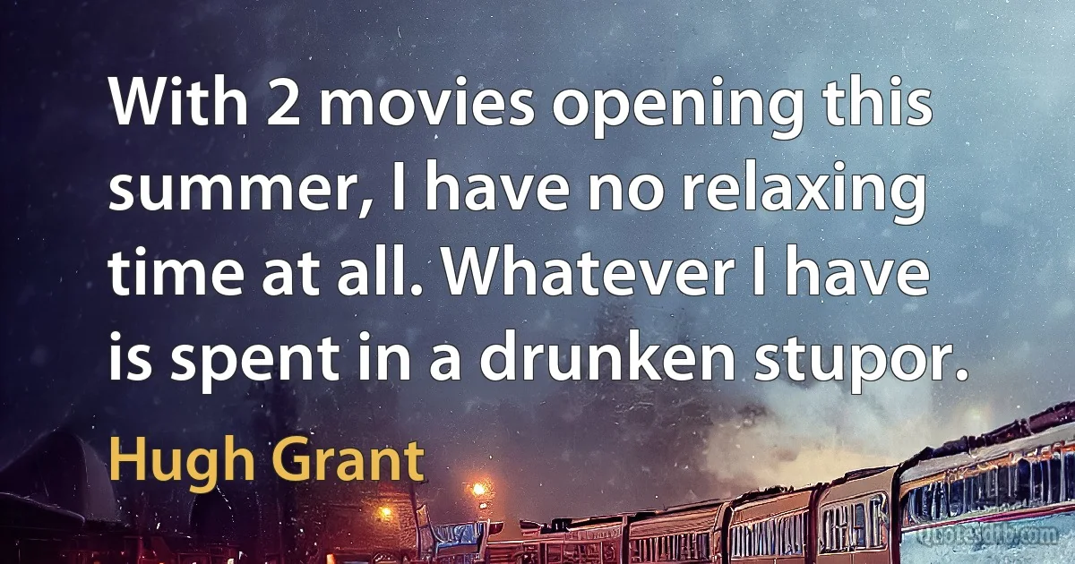 With 2 movies opening this summer, I have no relaxing time at all. Whatever I have is spent in a drunken stupor. (Hugh Grant)