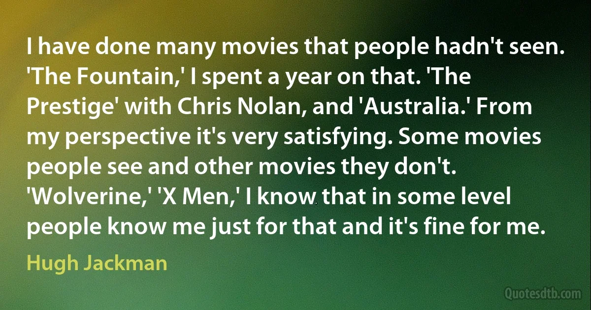 I have done many movies that people hadn't seen. 'The Fountain,' I spent a year on that. 'The Prestige' with Chris Nolan, and 'Australia.' From my perspective it's very satisfying. Some movies people see and other movies they don't. 'Wolverine,' 'X Men,' I know that in some level people know me just for that and it's fine for me. (Hugh Jackman)