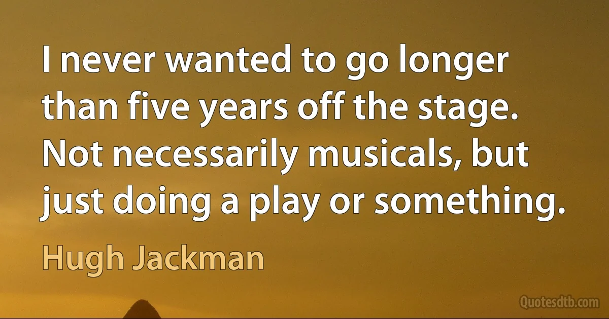 I never wanted to go longer than five years off the stage. Not necessarily musicals, but just doing a play or something. (Hugh Jackman)