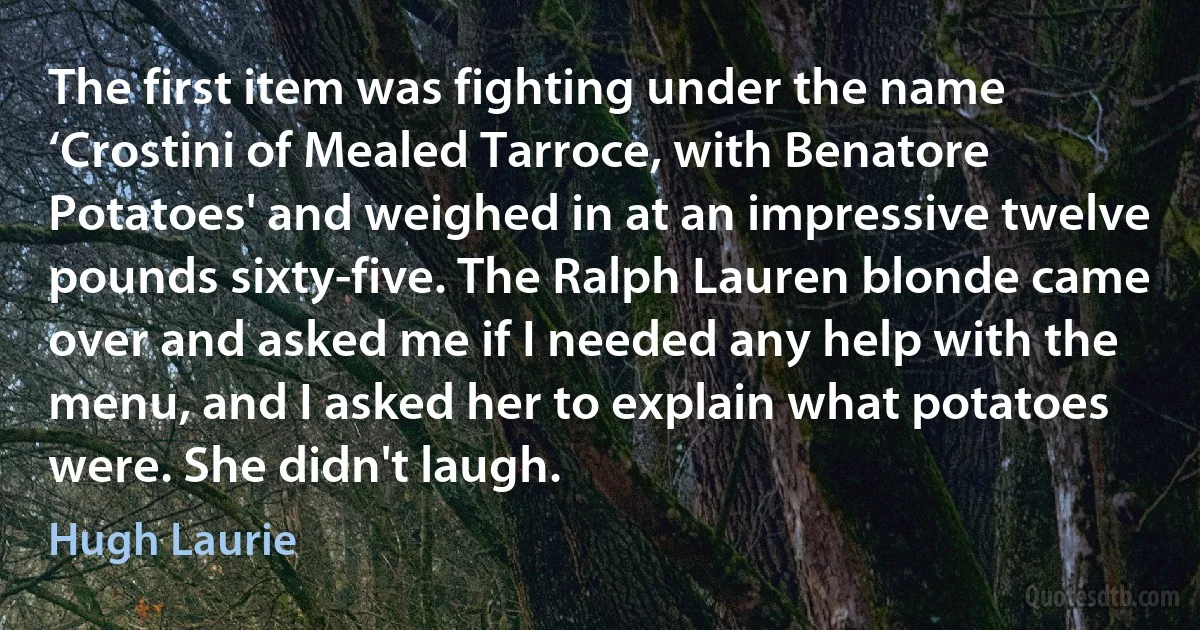 The first item was fighting under the name ‘Crostini of Mealed Tarroce, with Benatore Potatoes' and weighed in at an impressive twelve pounds sixty-five. The Ralph Lauren blonde came over and asked me if I needed any help with the menu, and I asked her to explain what potatoes were. She didn't laugh. (Hugh Laurie)