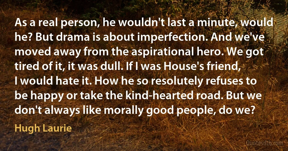 As a real person, he wouldn't last a minute, would he? But drama is about imperfection. And we've moved away from the aspirational hero. We got tired of it, it was dull. If I was House's friend, I would hate it. How he so resolutely refuses to be happy or take the kind-hearted road. But we don't always like morally good people, do we? (Hugh Laurie)