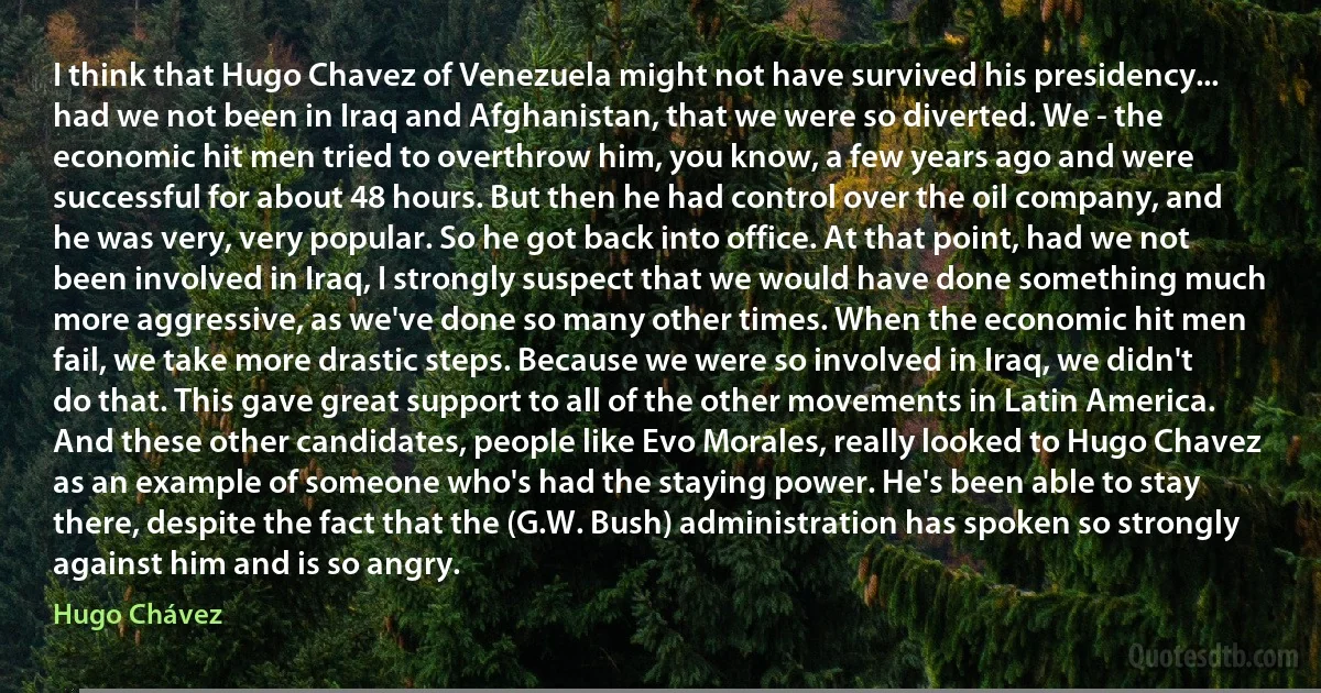 I think that Hugo Chavez of Venezuela might not have survived his presidency... had we not been in Iraq and Afghanistan, that we were so diverted. We - the economic hit men tried to overthrow him, you know, a few years ago and were successful for about 48 hours. But then he had control over the oil company, and he was very, very popular. So he got back into office. At that point, had we not been involved in Iraq, I strongly suspect that we would have done something much more aggressive, as we've done so many other times. When the economic hit men fail, we take more drastic steps. Because we were so involved in Iraq, we didn't do that. This gave great support to all of the other movements in Latin America. And these other candidates, people like Evo Morales, really looked to Hugo Chavez as an example of someone who's had the staying power. He's been able to stay there, despite the fact that the (G.W. Bush) administration has spoken so strongly against him and is so angry. (Hugo Chávez)