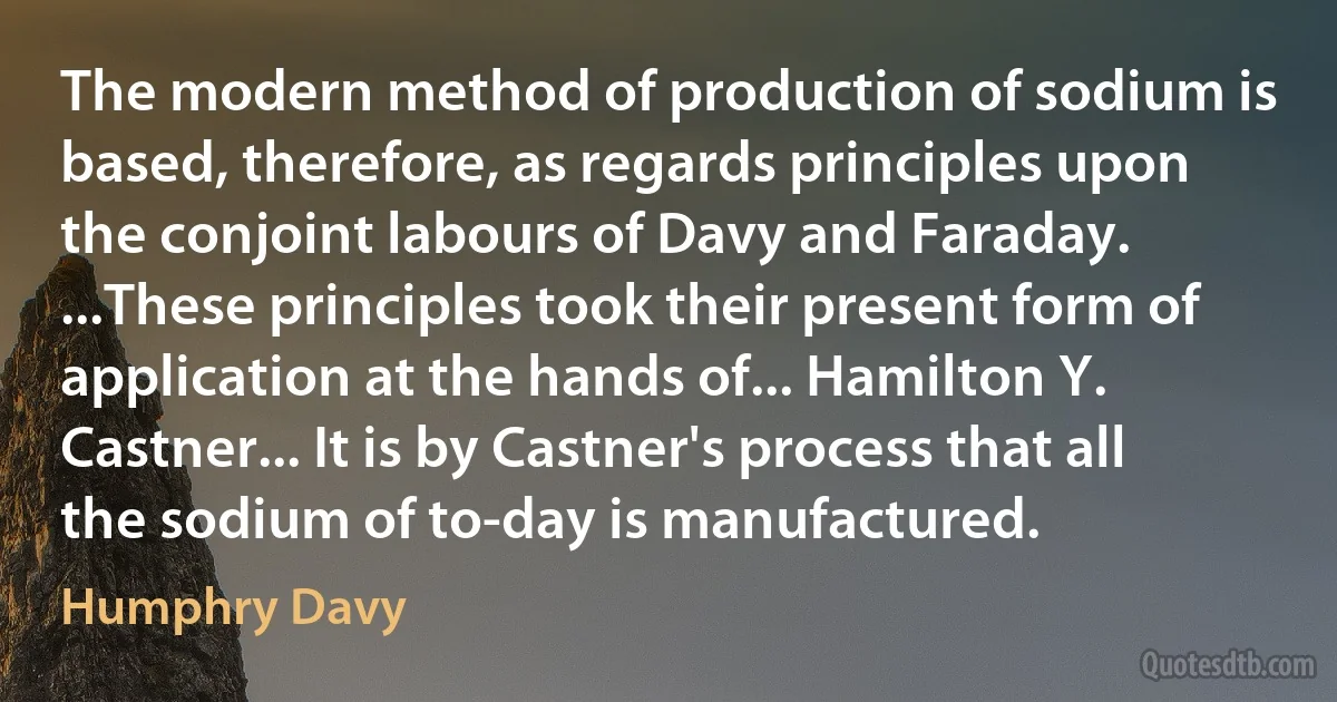 The modern method of production of sodium is based, therefore, as regards principles upon the conjoint labours of Davy and Faraday. ...These principles took their present form of application at the hands of... Hamilton Y. Castner... It is by Castner's process that all the sodium of to-day is manufactured. (Humphry Davy)