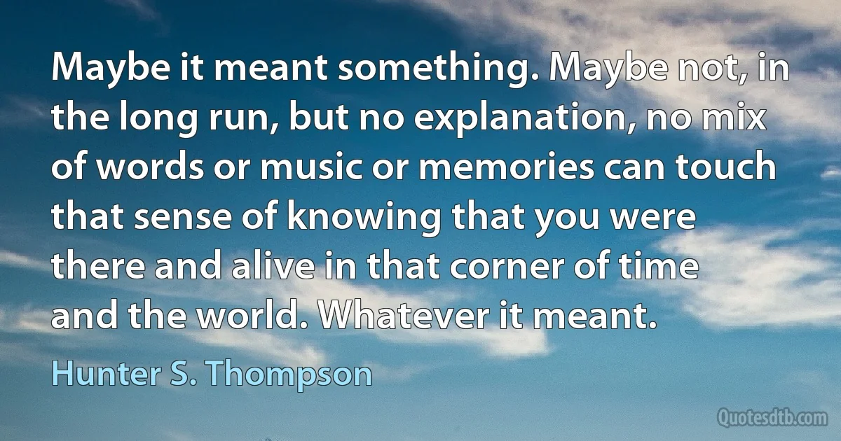 Maybe it meant something. Maybe not, in the long run, but no explanation, no mix of words or music or memories can touch that sense of knowing that you were there and alive in that corner of time and the world. Whatever it meant. (Hunter S. Thompson)