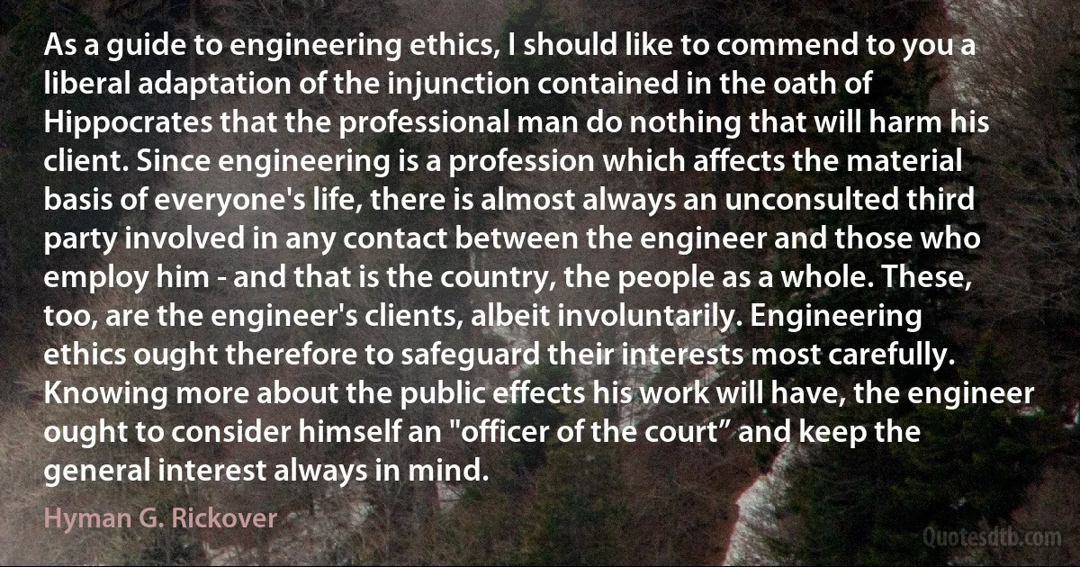 As a guide to engineering ethics, I should like to commend to you a liberal adaptation of the injunction contained in the oath of Hippocrates that the professional man do nothing that will harm his client. Since engineering is a profession which affects the material basis of everyone's life, there is almost always an unconsulted third party involved in any contact between the engineer and those who employ him - and that is the country, the people as a whole. These, too, are the engineer's clients, albeit involuntarily. Engineering ethics ought therefore to safeguard their interests most carefully. Knowing more about the public effects his work will have, the engineer ought to consider himself an "officer of the court” and keep the general interest always in mind. (Hyman G. Rickover)