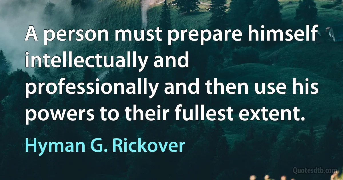 A person must prepare himself intellectually and professionally and then use his powers to their fullest extent. (Hyman G. Rickover)