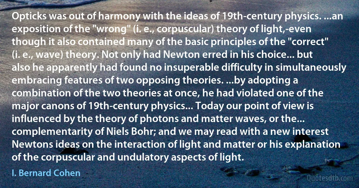 Opticks was out of harmony with the ideas of 19th-century physics. ...an exposition of the "wrong" (i. e., corpuscular) theory of light,-even though it also contained many of the basic principles of the "correct" (i. e., wave) theory. Not only had Newton erred in his choice... but also he apparently had found no insuperable difficulty in simultaneously embracing features of two opposing theories. ...by adopting a combination of the two theories at once, he had violated one of the major canons of 19th-century physics... Today our point of view is influenced by the theory of photons and matter waves, or the... complementarity of Niels Bohr; and we may read with a new interest Newtons ideas on the interaction of light and matter or his explanation of the corpuscular and undulatory aspects of light. (I. Bernard Cohen)