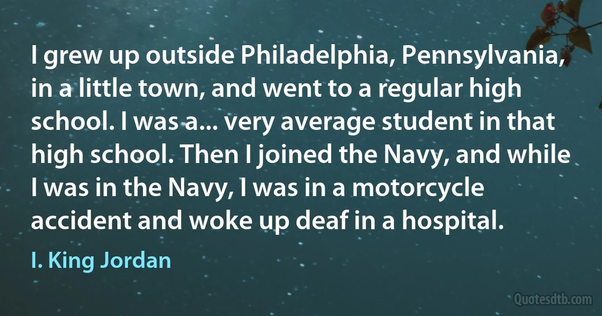 I grew up outside Philadelphia, Pennsylvania, in a little town, and went to a regular high school. I was a... very average student in that high school. Then I joined the Navy, and while I was in the Navy, I was in a motorcycle accident and woke up deaf in a hospital. (I. King Jordan)