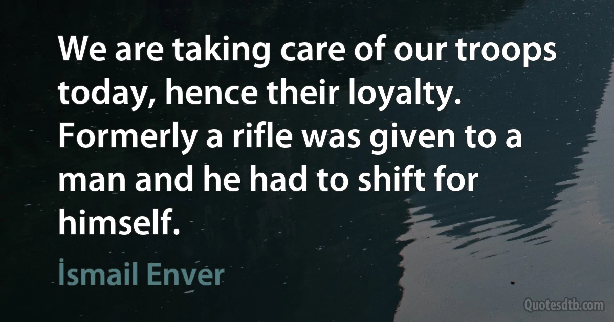 We are taking care of our troops today, hence their loyalty. Formerly a rifle was given to a man and he had to shift for himself. (İsmail Enver)