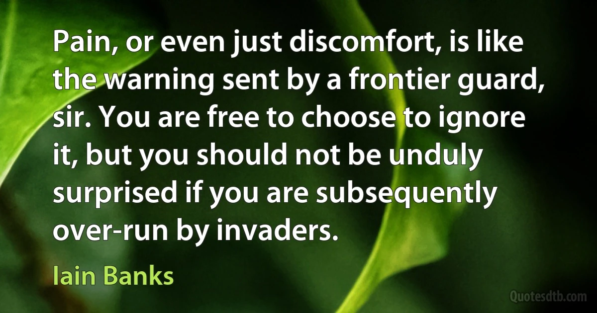 Pain, or even just discomfort, is like the warning sent by a frontier guard, sir. You are free to choose to ignore it, but you should not be unduly surprised if you are subsequently over-run by invaders. (Iain Banks)