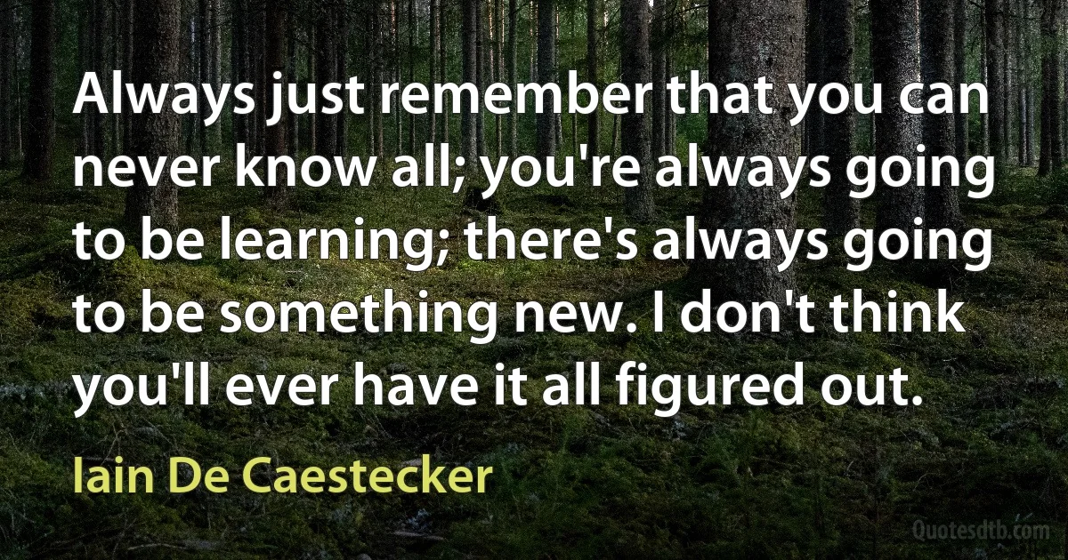 Always just remember that you can never know all; you're always going to be learning; there's always going to be something new. I don't think you'll ever have it all figured out. (Iain De Caestecker)