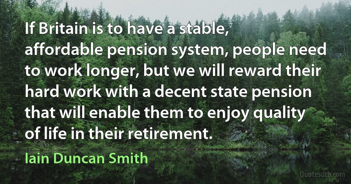 If Britain is to have a stable, affordable pension system, people need to work longer, but we will reward their hard work with a decent state pension that will enable them to enjoy quality of life in their retirement. (Iain Duncan Smith)