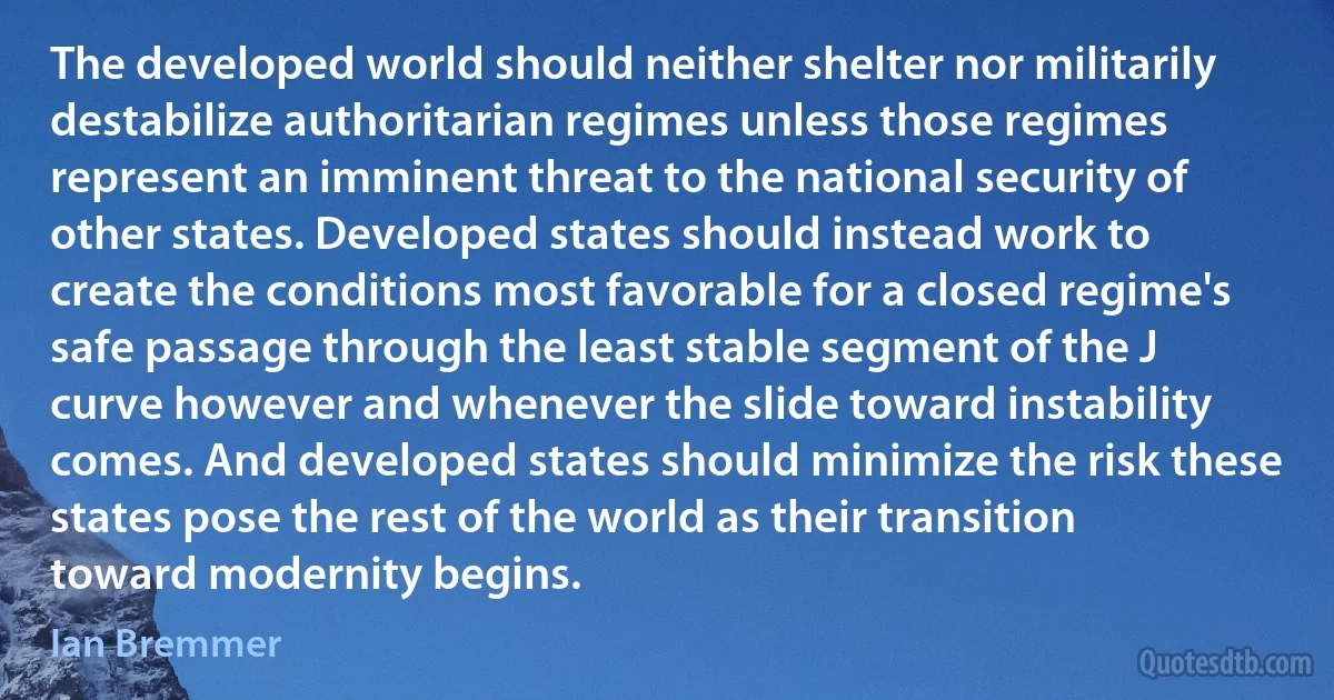 The developed world should neither shelter nor militarily destabilize authoritarian regimes unless those regimes represent an imminent threat to the national security of other states. Developed states should instead work to create the conditions most favorable for a closed regime's safe passage through the least stable segment of the J curve however and whenever the slide toward instability comes. And developed states should minimize the risk these states pose the rest of the world as their transition toward modernity begins. (Ian Bremmer)