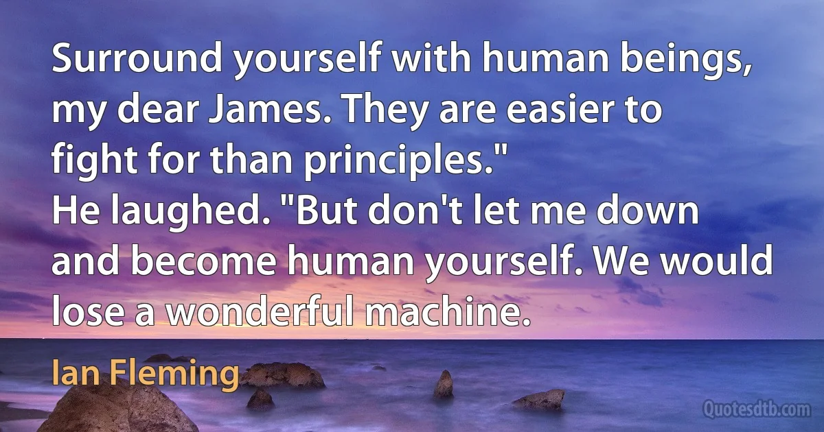 Surround yourself with human beings, my dear James. They are easier to fight for than principles."
He laughed. "But don't let me down and become human yourself. We would lose a wonderful machine. (Ian Fleming)