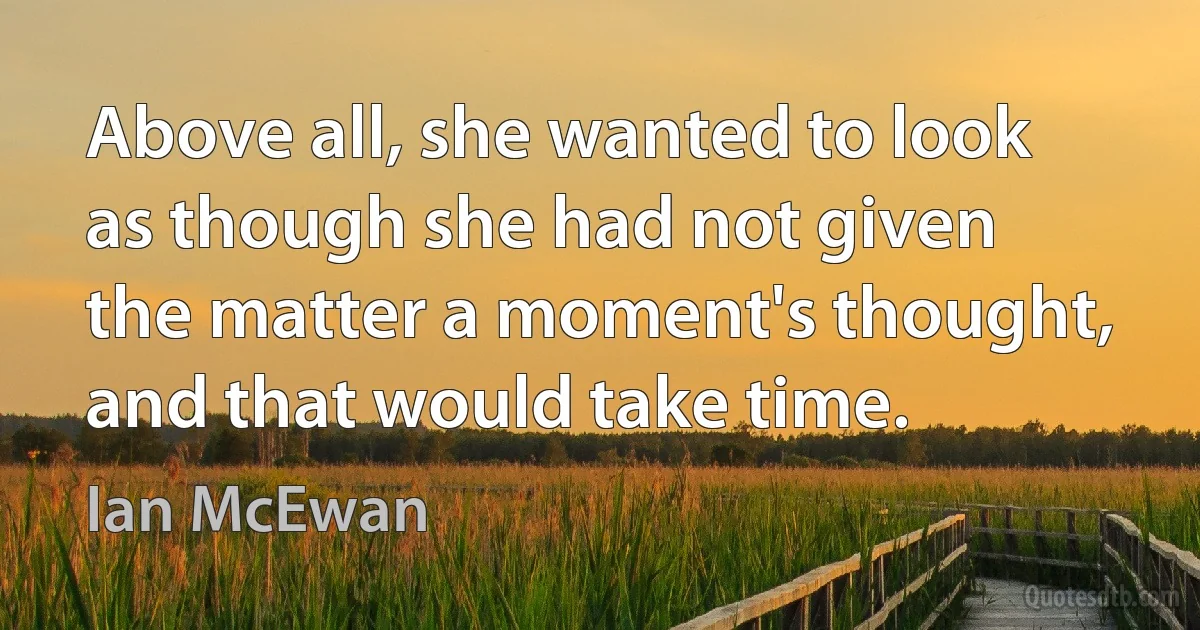 Above all, she wanted to look as though she had not given the matter a moment's thought, and that would take time. (Ian McEwan)