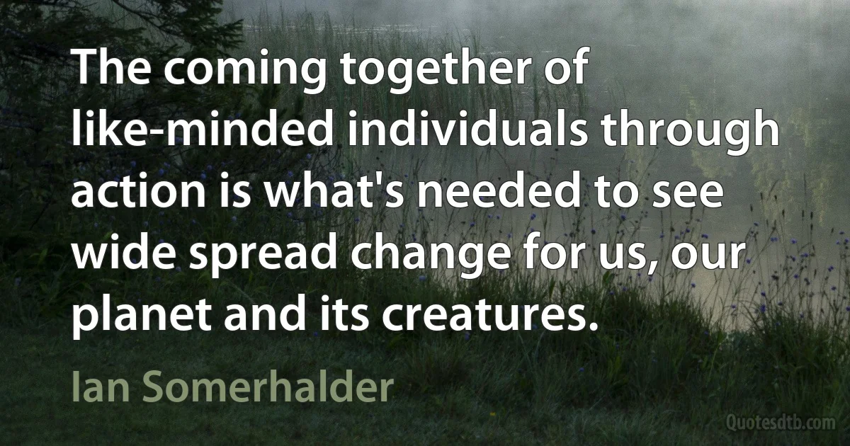 The coming together of like-minded individuals through action is what's needed to see wide spread change for us, our planet and its creatures. (Ian Somerhalder)