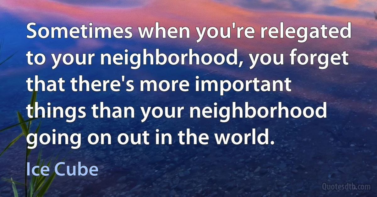 Sometimes when you're relegated to your neighborhood, you forget that there's more important things than your neighborhood going on out in the world. (Ice Cube)