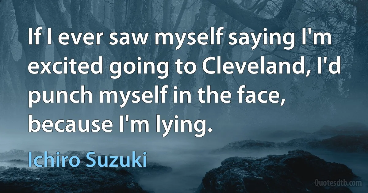 If I ever saw myself saying I'm excited going to Cleveland, I'd punch myself in the face, because I'm lying. (Ichiro Suzuki)