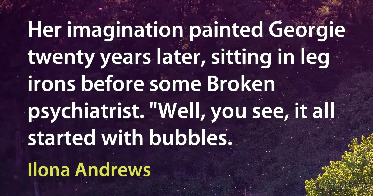 Her imagination painted Georgie twenty years later, sitting in leg irons before some Broken psychiatrist. "Well, you see, it all started with bubbles. (Ilona Andrews)