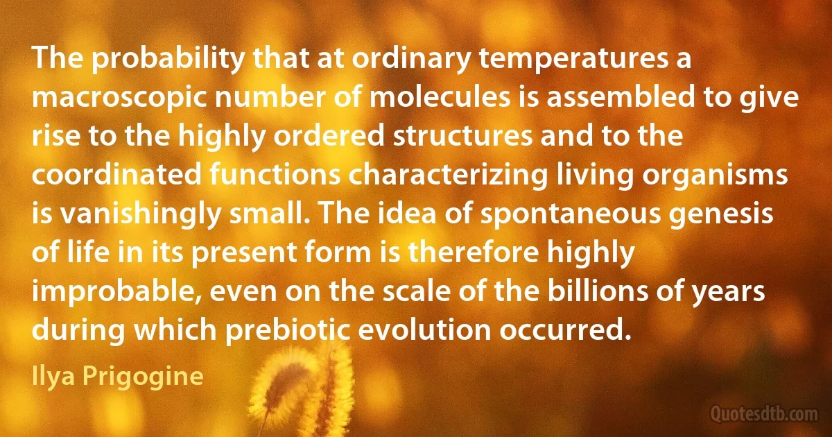 The probability that at ordinary temperatures a macroscopic number of molecules is assembled to give rise to the highly ordered structures and to the coordinated functions characterizing living organisms is vanishingly small. The idea of spontaneous genesis of life in its present form is therefore highly improbable, even on the scale of the billions of years during which prebiotic evolution occurred. (Ilya Prigogine)