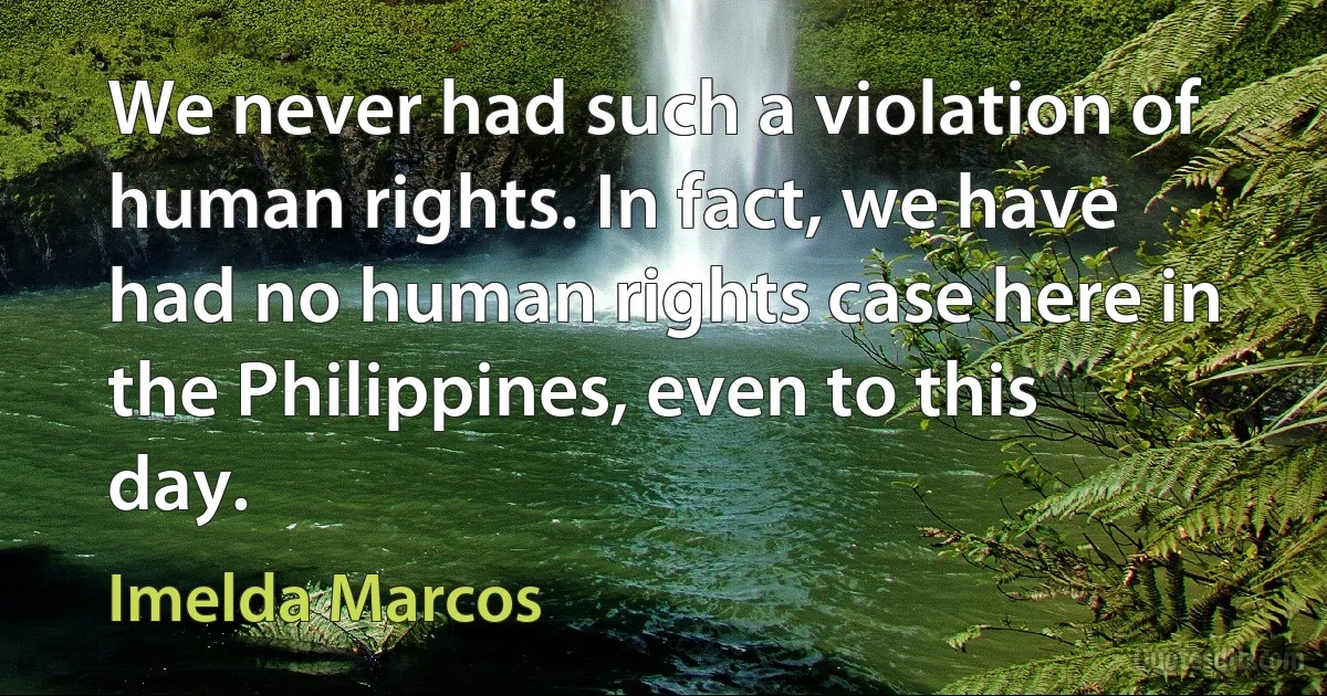 We never had such a violation of human rights. In fact, we have had no human rights case here in the Philippines, even to this day. (Imelda Marcos)