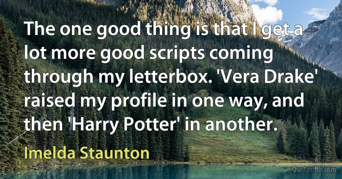 The one good thing is that I get a lot more good scripts coming through my letterbox. 'Vera Drake' raised my profile in one way, and then 'Harry Potter' in another. (Imelda Staunton)