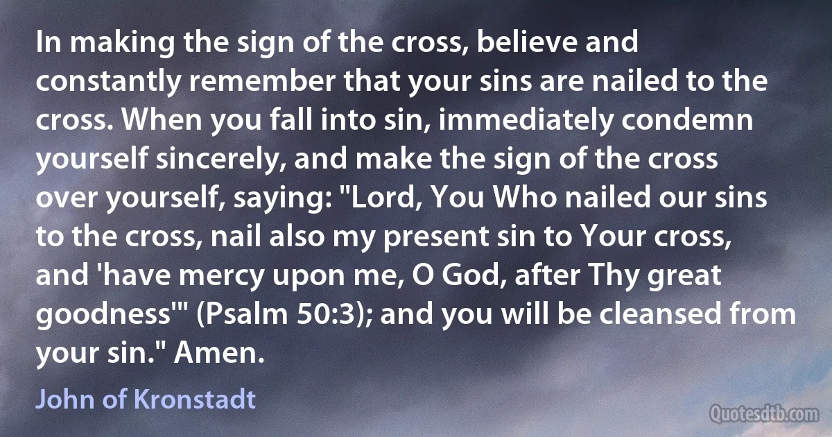In making the sign of the cross, believe and constantly remember that your sins are nailed to the cross. When you fall into sin, immediately condemn yourself sincerely, and make the sign of the cross over yourself, saying: "Lord, You Who nailed our sins to the cross, nail also my present sin to Your cross, and 'have mercy upon me, O God, after Thy great goodness'" (Psalm 50:3); and you will be cleansed from your sin." Amen. (John of Kronstadt)