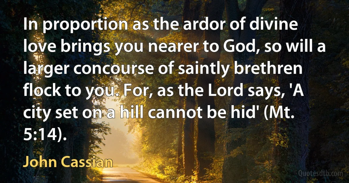 In proportion as the ardor of divine love brings you nearer to God, so will a larger concourse of saintly brethren flock to you. For, as the Lord says, 'A city set on a hill cannot be hid' (Mt. 5:14). (John Cassian)