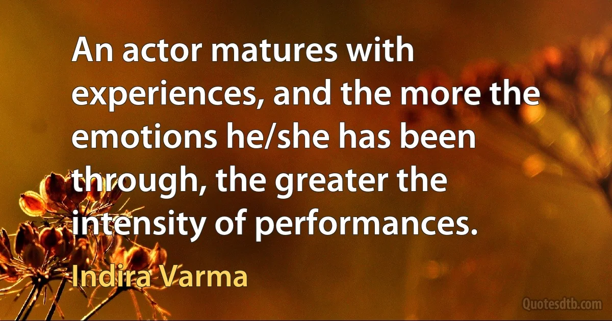 An actor matures with experiences, and the more the emotions he/she has been through, the greater the intensity of performances. (Indira Varma)