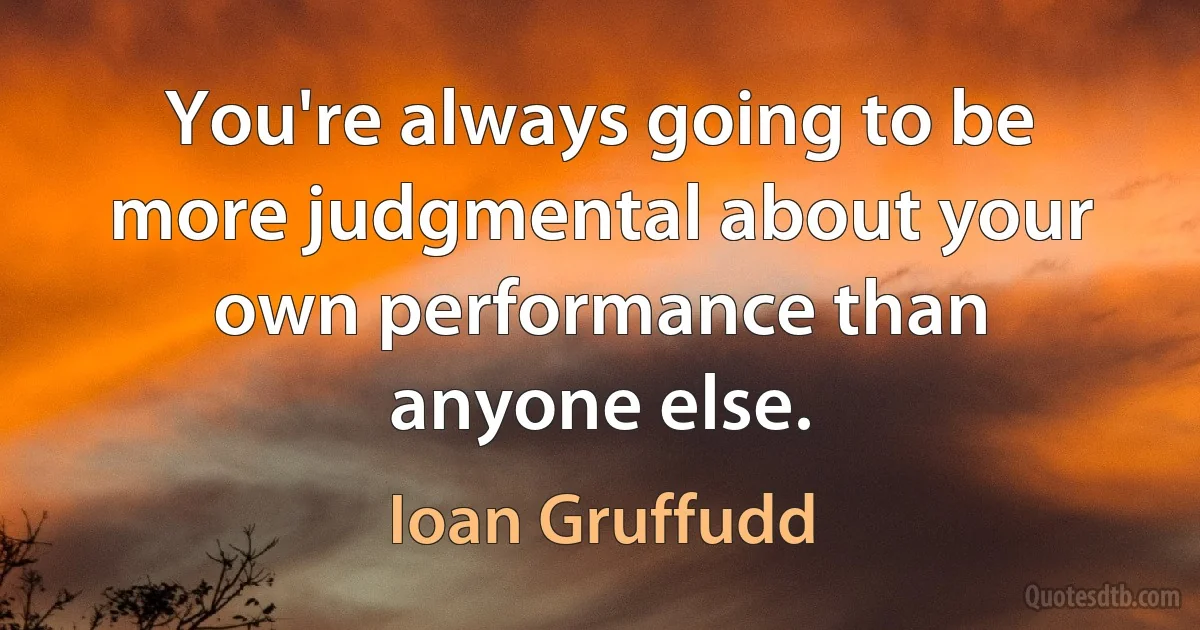 You're always going to be more judgmental about your own performance than anyone else. (Ioan Gruffudd)