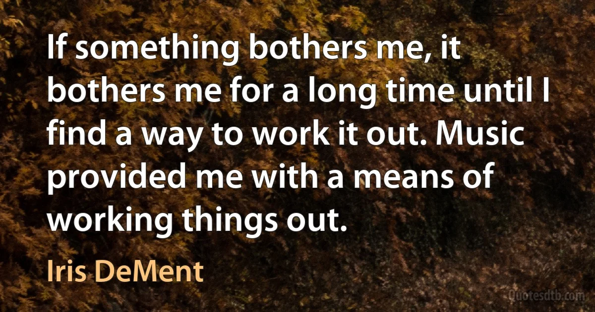 If something bothers me, it bothers me for a long time until I find a way to work it out. Music provided me with a means of working things out. (Iris DeMent)