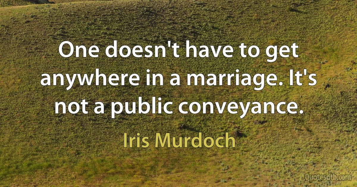 One doesn't have to get anywhere in a marriage. It's not a public conveyance. (Iris Murdoch)