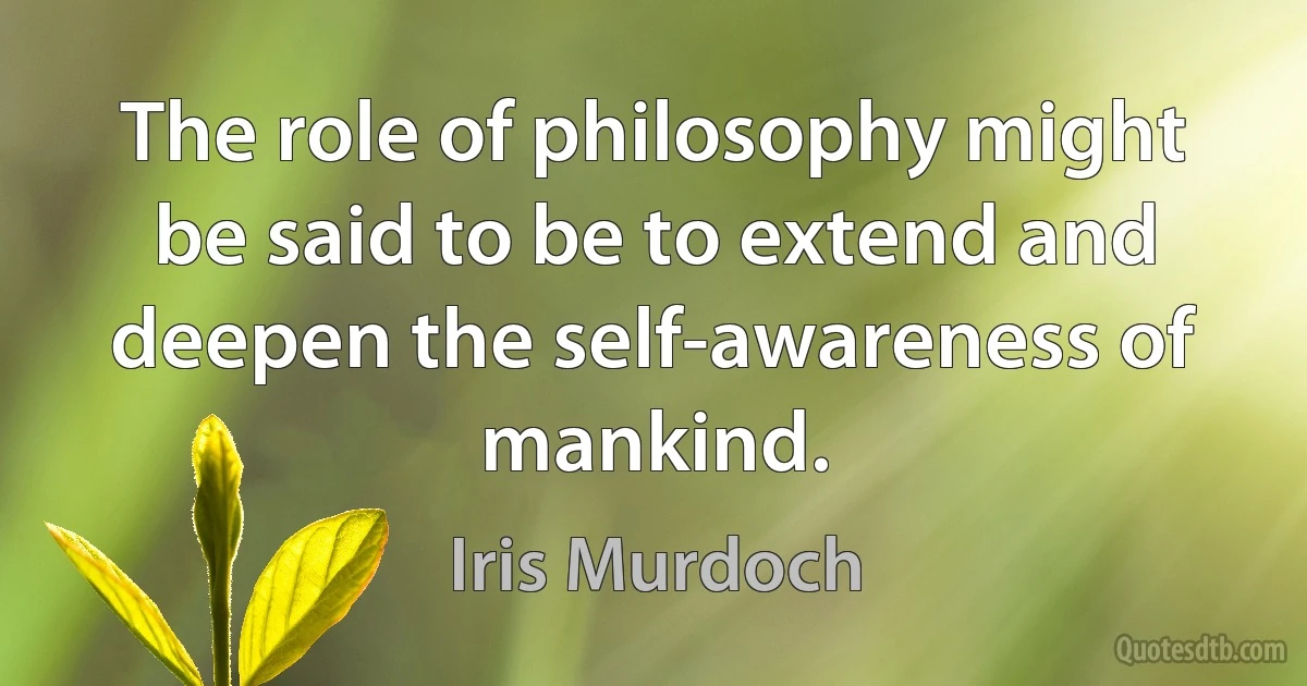 The role of philosophy might be said to be to extend and deepen the self-awareness of mankind. (Iris Murdoch)