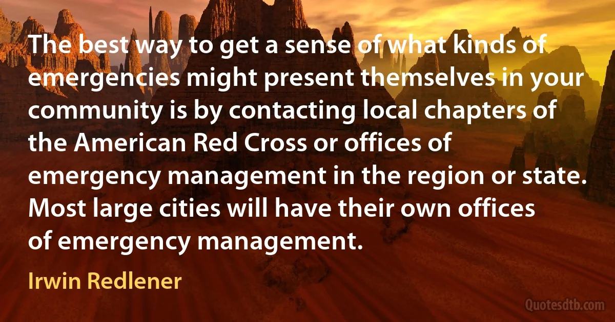 The best way to get a sense of what kinds of emergencies might present themselves in your community is by contacting local chapters of the American Red Cross or offices of emergency management in the region or state. Most large cities will have their own offices of emergency management. (Irwin Redlener)