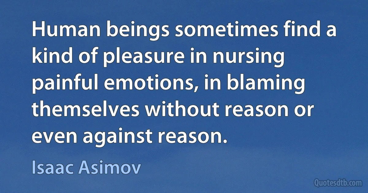 Human beings sometimes find a kind of pleasure in nursing painful emotions, in blaming themselves without reason or even against reason. (Isaac Asimov)