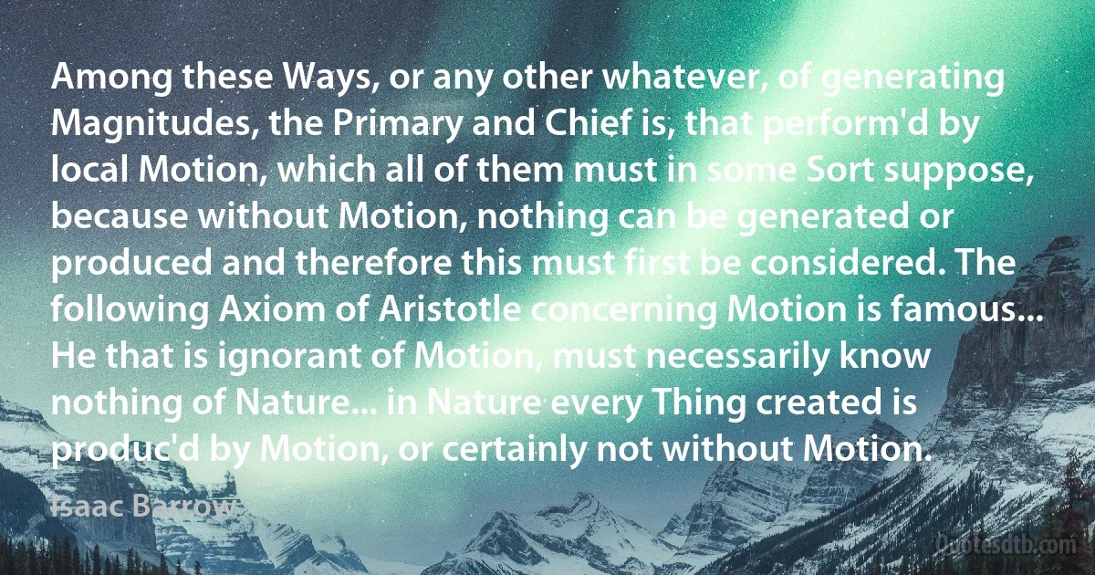 Among these Ways, or any other whatever, of generating Magnitudes, the Primary and Chief is, that perform'd by local Motion, which all of them must in some Sort suppose, because without Motion, nothing can be generated or produced and therefore this must first be considered. The following Axiom of Aristotle concerning Motion is famous... He that is ignorant of Motion, must necessarily know nothing of Nature... in Nature every Thing created is produc'd by Motion, or certainly not without Motion. (Isaac Barrow)