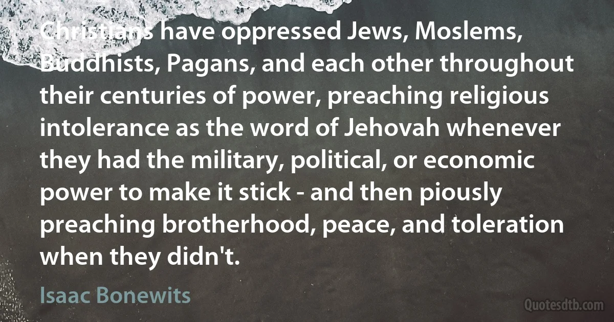 Christians have oppressed Jews, Moslems, Buddhists, Pagans, and each other throughout their centuries of power, preaching religious intolerance as the word of Jehovah whenever they had the military, political, or economic power to make it stick - and then piously preaching brotherhood, peace, and toleration when they didn't. (Isaac Bonewits)