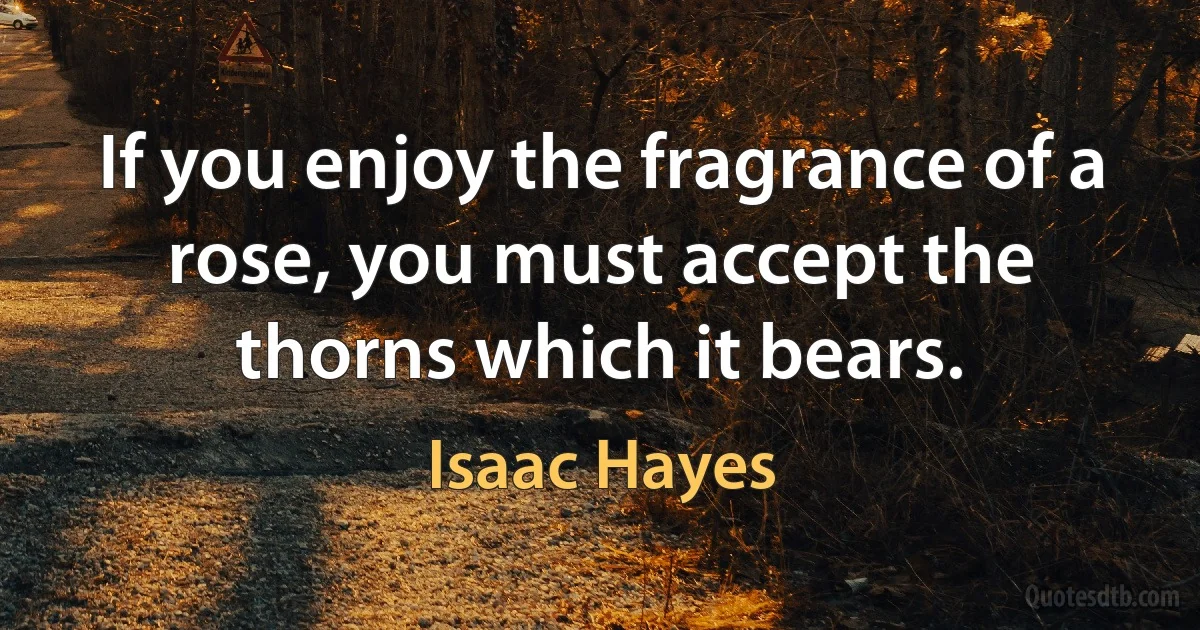 If you enjoy the fragrance of a rose, you must accept the thorns which it bears. (Isaac Hayes)