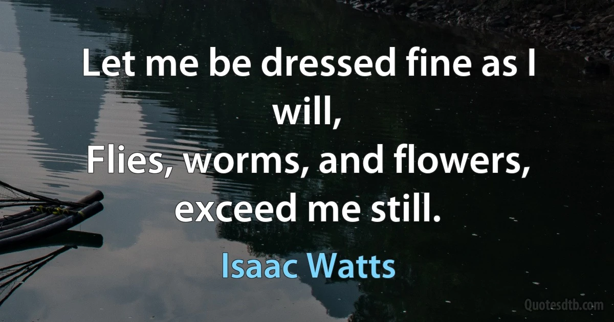 Let me be dressed fine as I will,
Flies, worms, and flowers, exceed me still. (Isaac Watts)