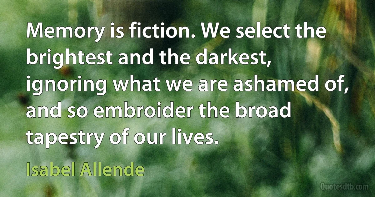 Memory is fiction. We select the brightest and the darkest, ignoring what we are ashamed of, and so embroider the broad tapestry of our lives. (Isabel Allende)