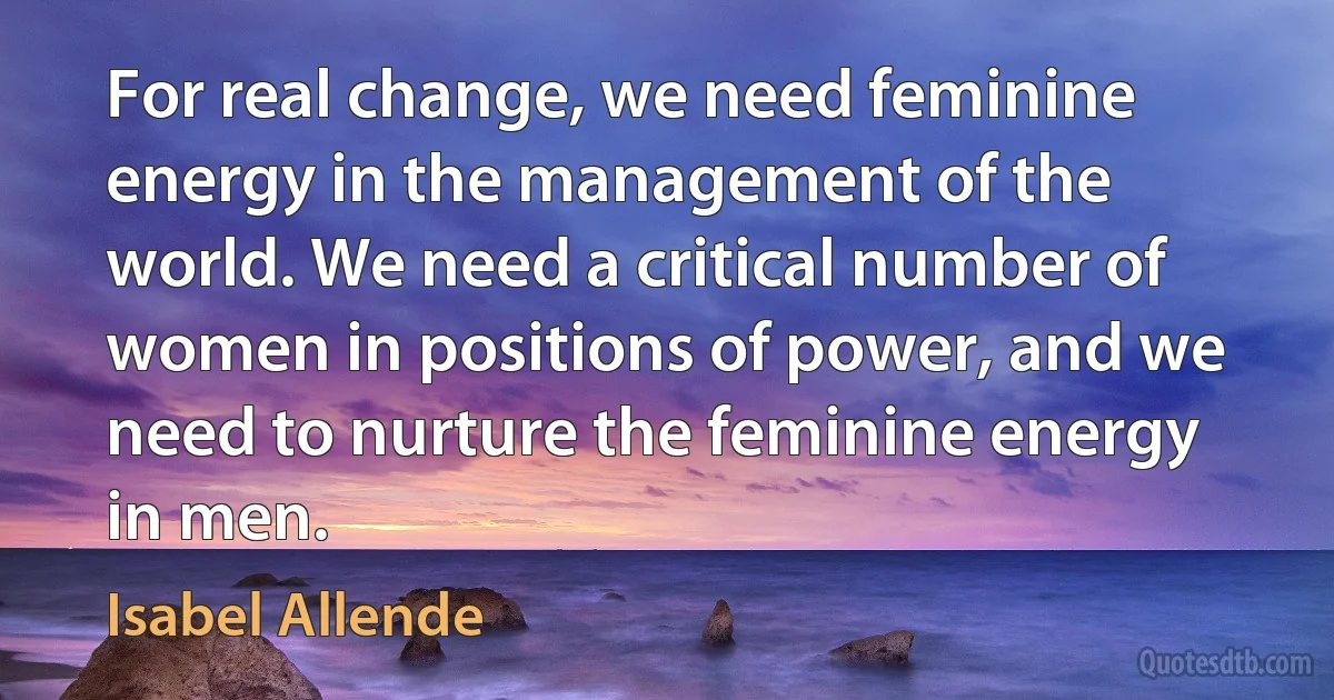 For real change, we need feminine energy in the management of the world. We need a critical number of women in positions of power, and we need to nurture the feminine energy in men. (Isabel Allende)