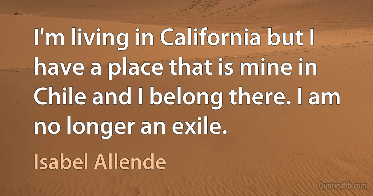 I'm living in California but I have a place that is mine in Chile and I belong there. I am no longer an exile. (Isabel Allende)