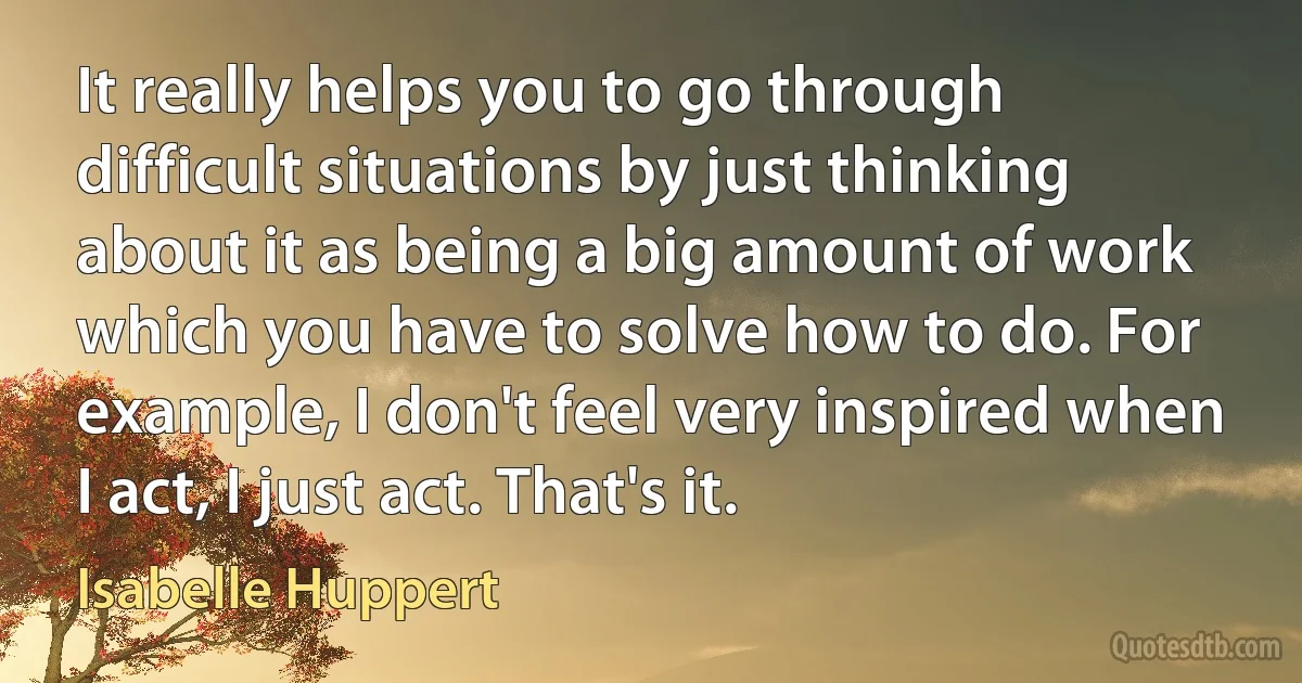 It really helps you to go through difficult situations by just thinking about it as being a big amount of work which you have to solve how to do. For example, I don't feel very inspired when I act, I just act. That's it. (Isabelle Huppert)