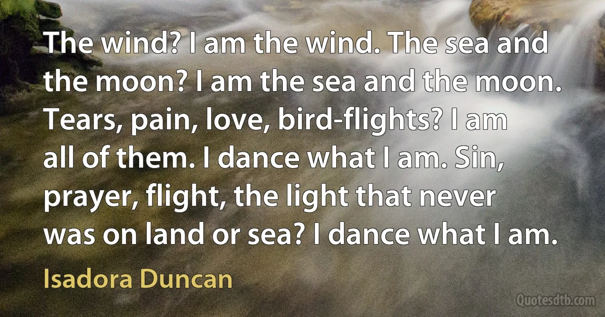 The wind? I am the wind. The sea and the moon? I am the sea and the moon. Tears, pain, love, bird-flights? I am all of them. I dance what I am. Sin, prayer, flight, the light that never was on land or sea? I dance what I am. (Isadora Duncan)