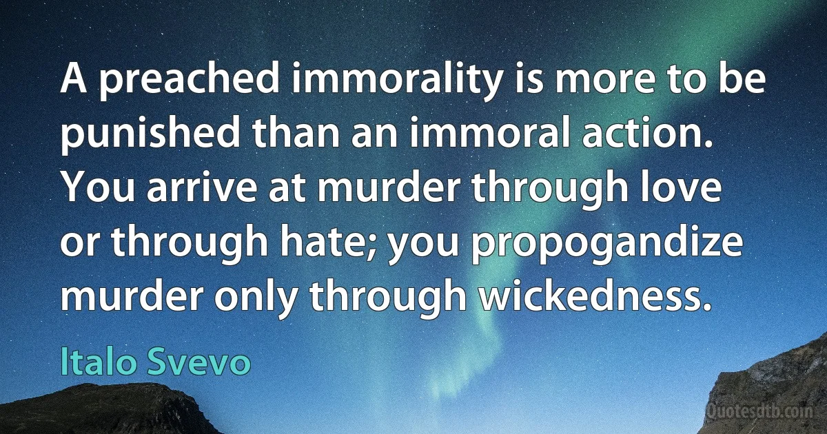 A preached immorality is more to be punished than an immoral action. You arrive at murder through love or through hate; you propogandize murder only through wickedness. (Italo Svevo)